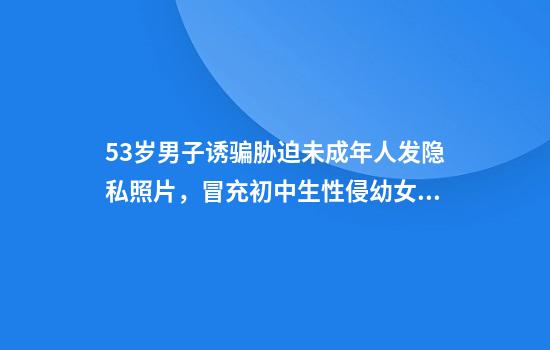 53岁男子诱骗胁迫未成年人发隐私照片,冒充初中生性侵幼女获刑12年半