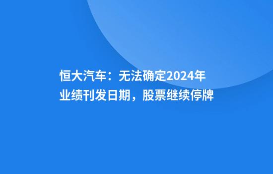 恒大汽车:无法确定2024年业绩刊发日期,股票继续停牌