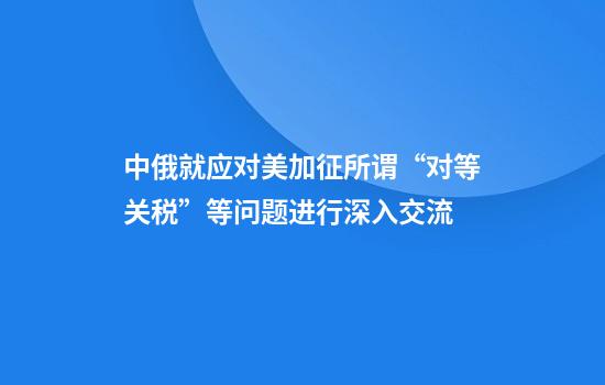 中俄就应对美加征所谓“对等关税”等问题进行深入交流