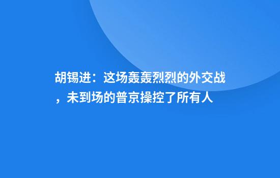 胡锡进:这场轰轰烈烈的外交战,未到场的普京操控了所有人