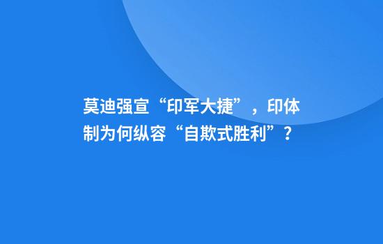 莫迪强宣“印军大捷”,印体制为何纵容“自欺式胜利”?