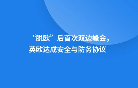 “脱欧”后首次双边峰会,英欧达成安全与防务协议