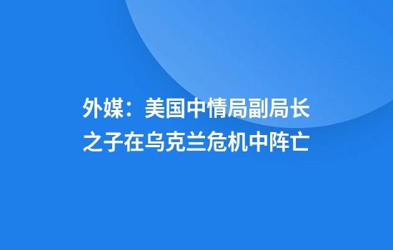 外媒:美国中情局副局长之子在乌克兰危机中阵亡