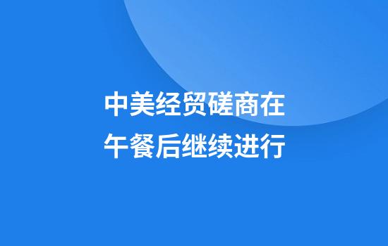 中美经贸磋商在午餐后继续进行