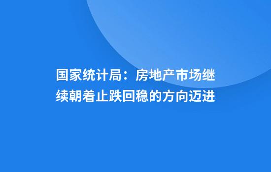 国家统计局:房地产市场继续朝着止跌回稳的方向迈进