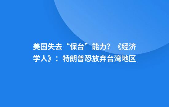 美国失去“保台”能力?《经济学人》:特朗普恐放弃台湾地区