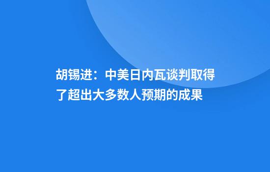 胡锡进:中美日内瓦谈判取得了超出大多数人预期的成果