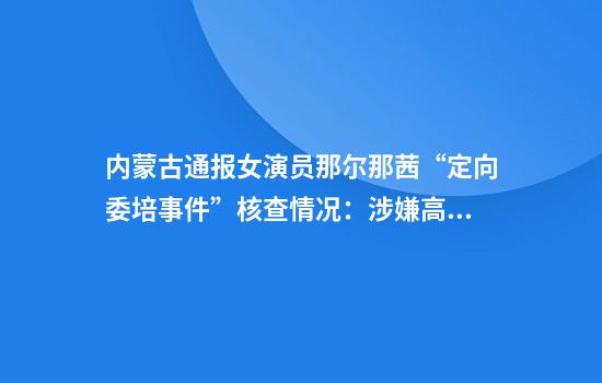 内蒙古通报女演员那尔那茜“定向委培事件”核查情况:涉嫌高考报名材料造假