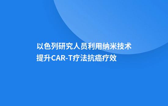以色列研究人员利用纳米技术提升CAR-T疗法抗癌疗效