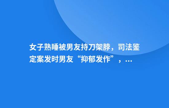 女子熟睡被男友持刀架脖,司法鉴定案发时男友“抑郁发作”,最终被判三年
