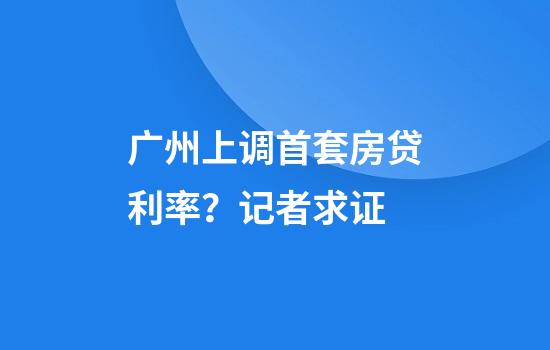 广州上调首套房贷利率?记者求证