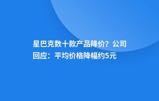 星巴克数十款产品降价？公司回应：平均价格降幅约5元