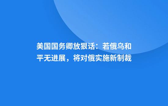 美国国务卿放狠话:若俄乌和平无进展,将对俄实施新制裁