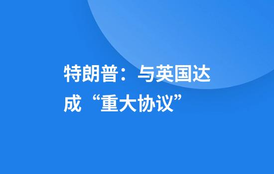 特朗普:与英国达成“重大协议”