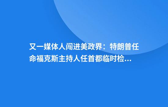 又一媒体人闯进美政界:特朗普任命福克斯主持人任首都临时检察官