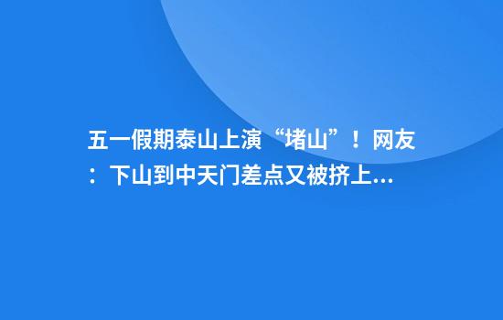五一假期泰山上演“堵山”!网友:下山到中天门差点又被挤上去