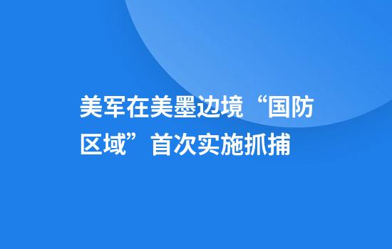美军在美墨边境“国防区域”首次实施抓捕