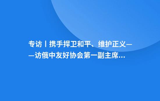 专访丨携手捍卫和平、维护正义——访俄中友好协会第一副主席库利科娃
