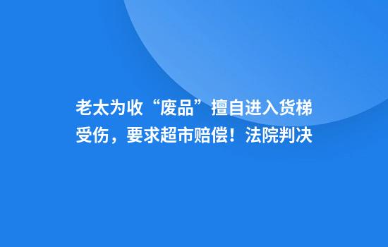 老太为收“废品”擅自进入货梯受伤,要求超市赔偿!法院判决
