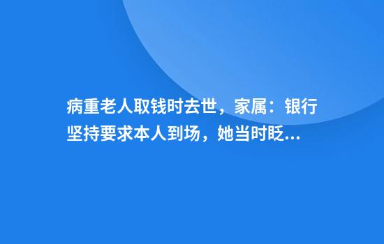 病重老人取钱时去世,家属:银行坚持要求本人到场,她当时眨眼都费劲
