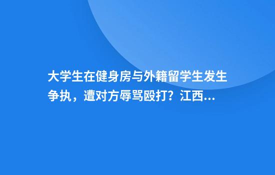大学生在健身房与外籍留学生发生争执，遭对方辱骂殴打？江西理工回应