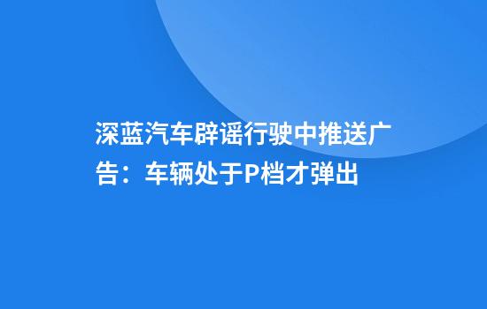 深蓝汽车辟谣行驶中推送广告:车辆处于P档才弹出