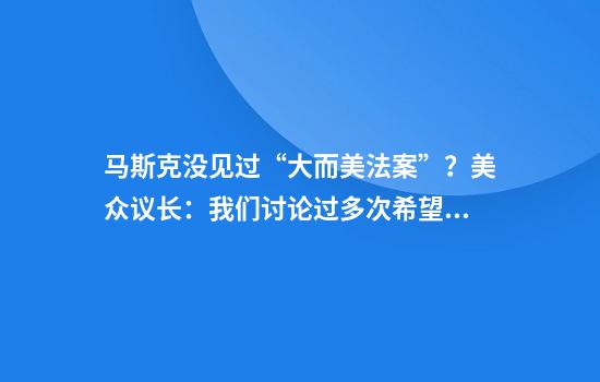 马斯克没见过“大而美法案”?美众议长:我们讨论过多次希望“特马”和解