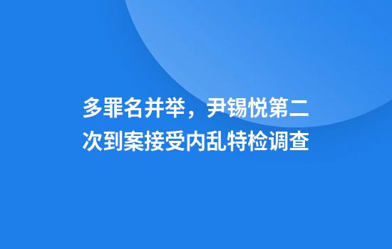多罪名并举,尹锡悦第二次到案接受内乱特检调查