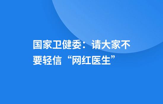国家卫健委:请大家不要轻信“网红医生”