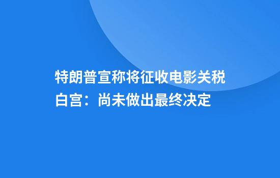 特朗普宣称将征收电影关税白宫:尚未做出最终决定