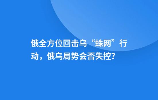 俄全方位回击乌“蛛网”行动,俄乌局势会否失控?